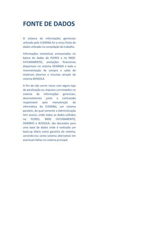  
FONTE DE DADOS                                     
 
                                                   
O  sistema  de  informações  gerenciais 
utilizado pelo FLEMING foi a única fonte de        
dados utilizado na compilação do trabalho. 
                                                   
Informações  estatísticas  armazenadas  no 
                                                   
banco  de  dados  do  PLERES  e  no  MOD. 
FATURAMENTO,  anotações  financeiras               
disponíveis  no  sistema  DENÁRIO  e  toda  a 
movimentação  de  compra  e  saída  de             
materiais  diversos  e  insumos  através  do 
                                                   
sistema BÚSSOLA. 
                                                   
A fim de não correr riscos com algum tipo 
de paralisação ou arquivos corrompidos no          
sistema  de  informações  gerenciais, 
desenvolvemos  junto  o  contratado                
responsável  pela  manutenção  da                  
informática  do  FLEMING,  um  sistema 
paralelo, do qual somente a Administração          
tem  acesso,  onde  todos  os  dados  colhidos 
                                                   
no  PLERES,  MOD  FATURAMENTO, 
DENÁRIO  e  BÚSSOLA,  são  desviados  para         
uma  base  de  dados  onde  é  realizado  um 
back‐up  diário  como  garantia  do  sistema,      
servindo‐nos  como  sistema  alternativo  em 
                                                   
eventuais falhas no sistema principal. 
                                                   
 
                                                   
 
                                                   
                  
                                                   
 
                                                   
 
                                                   
 
                                                   
 
                                                   
 
                                                   
                                                   
 