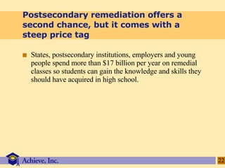 Postsecondary remediation offers a second chance, but it comes with a steep price tag States, postsecondary institutions, employers and young people spend more than $17 billion per year on remedial classes so students can gain the knowledge and skills they should have acquired in high school. 