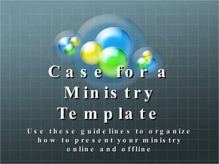 Case for a Ministry Template Use these guidelines to organize how to  present your ministry online and offline John S. Oliver 