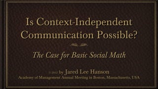 Is Context-Independent
 Communication Possible?
       The Case for Basic Social Math
                © 2012   by Jared Lee Hanson
Academy of Management Annual Meeting in Boston, Massachusetts, USA
 