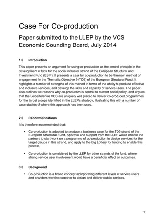 1
Case For Co-production
Paper submitted to the LLEP by the VCS
Economic Sounding Board, July 2014
1.0 Introduction
This paper presents an argument for using co-production as the central principle in the
development of bids for the social inclusion strand of the European Structural and
Investment Fund (ESIF). It presents a case for co-production to be the main method of
engagement for the Thematic Objective 9 (TO9) of the European Structural Fund. It
highlights a number of strengths of this method in terms of the ability to produce effective
and inclusive services, and develop the skills and capacity of service users. The paper
also outlines the reasons why co-production is central to current social policy, and argues
that the Leicestershire VCS are uniquely well placed to deliver co-produced programmes
for the target groups identified in the LLEP’s strategy, illustrating this with a number of
case studies of where this approach has been used.
2.0 Recommendations
It is therefore recommended that:
• Co-production is adopted to produce a business case for the TO9 strand of the
European Structural Fund. Approval and support from the LLEP would enable the
partners to start work on a programme of co-production to design services for the
target groups in this strand, and apply to the Big Lottery for funding to enable this
process.
• Co-production is considered by the LLEP for other strands of the fund, where
strong service user involvement would have a beneficial effect on outcomes.
3.0 Background
• Co-production is a broad concept incorporating different levels of service users
and providers working together to design and deliver public services.
 