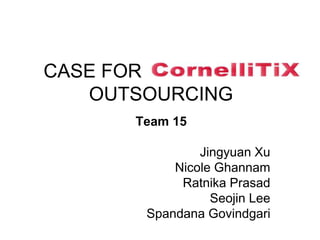 CASE FOR CORNELLITIX
OUTSOURCING
Team 15
Jingyuan Xu
Nicole Ghannam
Ratnika Prasad
Seojin Lee
Spandana Govindgari
 