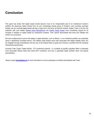 15
Conclusion
This paper has shown that digital assets should become more of an indispensable part of an institutional investor’s
portfolio. By observing market interest from an ever increasingly diverse group of investors, even including sovereign
entities, we can conclude digital assets will play a large role in the future of financial markets. Indeed, Trakx is not the only
institution with such beliefs. Bitwise Asset Management and Fidelity Digital Assets have consistently argued for an
increase in adoption to digital assets by institutional investors. Their reports demonstrate that trend and validate and
confirm our convictions.
We have endeavoured to prove that adding a digital allocation, such as Bitcoin, in an investment portfolio can potentially
result in significantly increased returns. This addition does present some risks associated with added volatility which can
be mitigated through diversification and the use of the Sharpe Ratio to guide and construct a portfolio that fits individual
risk/rewards requirements.
Including Trakx Crypto Traded Indices - CTI investment products - in a portfolio at specific quantities offers a potentially
more favourable Sharpe Ratio than direct BTC investment, and thus a potentially higher portfolio return and greater
diversification.
Please contact olivier@trakx.io for more information on how to participate in portfolio diversification with Trakx.
 