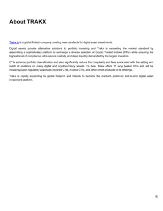 16
About TRAKX
Trakx.io is a global fintech company creating new standards for digital asset investments.
Digital assets provide alternative solutions to portfolio investing and Trakx is exceeding the market standard by
assembling a sophisticated platform to exchange a diverse selection of Crypto Traded Indices (CTIs) while ensuring the
highest level of compliance, ultra-secure custody, and deep liquidity demanded by the largest investors.
CTIs enhance portfolio diversification and also significantly reduce the complexity and fees associated with the setting and
reach of positions on many digital and cryptocurrency assets. To date, Trakx offers 11 long basket CTIs and will be
including (upon regulatory approvals) levered CTIs, inverse CTIs, and other smart products to its offerings.
Trakx is rapidly expanding its global footprint and intends to become the market's preferred end-to-end digital asset
investment platform.
 
