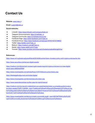 17
Contact Us
Website: www.trakx.io
Email: support@trakx.io
Social networks:
➔ LinkedIn: https://www.linkedin.com/company/trakx-io/
➔ Telegram Announcements: https://t.me/trakx_io
➔ Telegram Community: https://t.me/trakxcommunity
➔ Facebook Page: https://www.facebook.com/Trakx.io/
➔ Facebook Group: https://www.facebook.com/groups/1975514272738802/
➔ Twitter: https://twitter.com/Trakx_io
➔ Medium: https://medium.com/@Trakx.io
➔ Reddit: https://www.reddit.com/r/Trakx
➔ Youtube: https://www.youtube.com/channel/UCkdIxkhaVe8rdth9mlgkW3w/
References:
https://www.imf.org/external/pubs/ft/fandd/2018/06/central-bank-monetary-policy-and-cryptocurrencies/he.htm
https://www.securities.io/what-are-digital-assets/
https://medium.com/blockchain-review/crypto-assets-beyond-cryptocurrencies-to-a-new-digital-
asset-class-efd62ea200b9
https://www.investopedia.com/articles/forex/121815/bitcoins-price-history.asp
https://thehedgefundjournal.com/nickel-digital/
https://www.investopedia.com/terms/s/security-token.asp
https://www.lawandblockchain.eu/the-case-for-hybrid-tokens/
https://medium.com/ico-launch-malta/what-is-an-asset-backed-token-a-complete-guide-to-secur
ity-token-assets-f7a0f111d443#:~:text=Traditional%20real%2Dworld%20assets%2C%20such,hig
her%20liquidity%20by%20being%20tokenized.&text=However%2C%20asset%2Dbacked%20to
kens%2C,%2C%20real%2Dworld%20asset's%20value.
https://www.investopedia.com/terms/c/crypto-commodity.asp#:~:text=DEFINITION%20of%20C
rypto%20Commodity,blockchain%20network%20through%20exclusive%20tokens
 