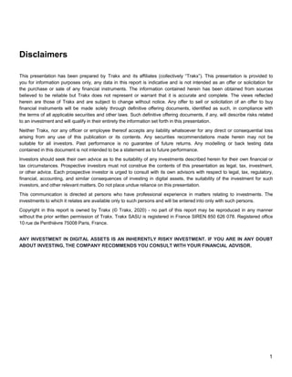 1
Disclaimers
This presentation has been prepared by Trakx and its affiliates (collectively “Trakx”). This presentation is provided to
you for information purposes only, any data in this report is indicative and is not intended as an offer or solicitation for
the purchase or sale of any financial instruments. The information contained herein has been obtained from sources
believed to be reliable but Trakx does not represent or warrant that it is accurate and complete. The views reflected
herein are those of Trakx and are subject to change without notice. Any offer to sell or solicitation of an offer to buy
financial instruments will be made solely through definitive offering documents, identified as such, in compliance with
the terms of all applicable securities and other laws. Such definitive offering documents, if any, will describe risks related
to an investment and will qualify in their entirety the information set forth in this presentation.
Neither Trakx, nor any officer or employee thereof accepts any liability whatsoever for any direct or consequential loss
arising from any use of this publication or its contents. Any securities recommendations made herein may not be
suitable for all investors. Past performance is no guarantee of future returns. Any modelling or back testing data
contained in this document is not intended to be a statement as to future performance.
Investors should seek their own advice as to the suitability of any investments described herein for their own financial or
tax circumstances. Prospective investors must not construe the contents of this presentation as legal, tax, investment,
or other advice. Each prospective investor is urged to consult with its own advisors with respect to legal, tax, regulatory,
financial, accounting, and similar consequences of investing in digital assets, the suitability of the investment for such
investors, and other relevant matters. Do not place undue reliance on this presentation.
This communication is directed at persons who have professional experience in matters relating to investments. The
investments to which it relates are available only to such persons and will be entered into only with such persons.
Copyright in this report is owned by Trakx (© Trakx, 2020) - no part of this report may be reproduced in any manner
without the prior written permission of Trakx. Trakx SASU is registered in France SIREN 850 626 078. Registered office
10 rue de Penthièvre 75008 Paris, France.
ANY INVESTMENT IN DIGITAL ASSETS IS AN INHERENTLY RISKY INVESTMENT. IF YOU ARE IN ANY DOUBT
ABOUT INVESTING, THE COMPANY RECOMMENDS YOU CONSULT WITH YOUR FINANCIAL ADVISOR.
 