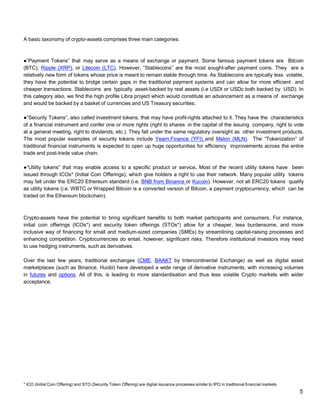 5
A basic taxonomy of crypto-assets comprises three main categories:
●“Payment Tokens” that may serve as a means of exchange or payment. Some famous payment tokens are Bitcoin
(BTC), Ripple (XRP), or Litecoin (LTC). However, “Stablecoins” are the most sought-after payment coins. They are a
relatively new form of tokens whose price is meant to remain stable through time. As Stablecoins are typically less volatile,
they have the potential to bridge certain gaps in the traditional payment systems and can allow for more efficient and
cheaper transactions. Stablecoins are typically asset-backed by real assets (i.e USDt or USDc both backed by USD). In
this category also, we find the high profile Libra project which would constitute an advancement as a means of exchange
and would be backed by a basket of currencies and US Treasury securities.
●“Security Tokens”, also called investment tokens, that may have profit-rights attached to it. They have the characteristics
of a financial instrument and confer one or more rights (right to shares in the capital of the issuing company, right to vote
at a general meeting, right to dividends, etc.). They fall under the same regulatory oversight as other investment products.
The most popular examples of security tokens include Yearn.Finance (YFI) and Melon (MLN). The “Tokenization” of
traditional financial instruments is expected to open up huge opportunities for efficiency improvements across the entire
trade and post-trade value chain.
●“Utility tokens” that may enable access to a specific product or service. Most of the recent utility tokens have been
issued through ICOs* (Initial Coin Offerings), which give holders a right to use their network. Many popular utility tokens
may fall under the ERC20 Ethereum standard (i.e. BNB from Binance or Kucoin). However, not all ERC20 tokens qualify
as utility tokens (i.e. WBTC or Wrapped Bitcoin is a converted version of Bitcoin, a payment cryptocurrency, which can be
traded on the Ethereum blockchain).
Crypto-assets have the potential to bring significant benefits to both market participants and consumers. For instance,
initial coin offerings (ICOs*) and security token offerings (STOs*) allow for a cheaper, less burdensome, and more
inclusive way of financing for small and medium-sized companies (SMEs) by streamlining capital-raising processes and
enhancing competition. Cryptocurrencies do entail, however, significant risks. Therefore institutional investors may need
to use hedging instruments, such as derivatives.
Over the last few years, traditional exchanges (CME, BAAKT by Intercontinental Exchange) as well as digital asset
marketplaces (such as Binance, Huobi) have developed a wide range of derivative instruments, with increasing volumes
in futures and options. All of this, is leading to more standardisation and thus less volatile Crypto markets with wider
acceptance.
* ICO (Initial Coin Offering) and STO (Security Token Offering) are digital issuance processes similar to IPO in traditional financial markets
 