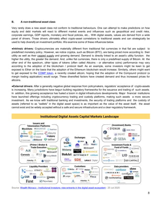 B. A non-traditional asset class
Very rarely does a new asset class not conform to traditional behaviours. One can attempt to make predictions on how
equity and debt markets will react to different market events and influences such as geopolitical and credit risks,
corporate earnings, GDP reports, monetary and fiscal policies, etc... With digital assets, values are derived from a wide
panel of drivers. Those drivers ultimately affect crypto-asset correlations to traditional assets and can strategically be
used to help diversify an investment portfolio. We examine some of these influences below.
●Intrinsic drivers: Cryptocurrencies are materially different from traditional fiat currencies in that fiat are subject to
predefined monetary policy. However, we notice cryptos, such as Bitcoin (BTC), are being priced more according to their
utility as well as their capped supply and growing demand. Demand is directly linked to an asset’s utility function: the
higher the utility, the greater the demand. And, unlike fiat currencies, there is only a predefined supply of Bitcoin. At the
other end of the spectrum, other types of tokens (often called Altcoins - or alternative coins) performance may vary
according to the adoption of the blockchain / protocol itself. As an example, some investors might be keen to get
exposed to Ether on the basis that the adoption of the Ethereum blockchain would increase. Similarly, others might want
to get exposed to the COMP token, a recently created altcoin, hoping that the adoption of the Compound protocol (a
margin trading application) would surge. These diversified factors have created demand and thus increased prices for
altcoins.
●External drivers: After a generally negative global response from policymakers, regulators’ acceptance of crypto-assets
is increasing. Many jurisdictions have begun building regulatory frameworks for the issuance and trading of such assets.
In addition, this growing acceptance has fueled a boom in digital infrastructure developments. Major financial institutions
have launched offerings including cryptocurrency trading and custody platforms, making such assets a more secure
investment. As we know with traditional banking and investments, the security of trading platforms and the custody of
assets (referred to as “wallets” in the digital asset space) is as important as the value of the asset itself; the asset
cannot exist and be widely accepted without a safe and secure infrastructure and a clear regulatory framework.
Source: Wealth Monaco - Institutional Investors: new entrants in the digital asset ecosystem - 20 Jul 2020
8
 