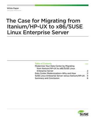White Paper
Data Center Modernization

The Case for Migrating from
Itanium/HP-UX to x86/SUSE
Linux Enterprise Server

®

Table of Contents	
page
Modernize Your Data Center by Migrating
   from Itanium/HP-UX to x86/SUSE Linux
   Enterprise Server. . . . . . . . . . . . . . . . . . . . . . . . . . . . . . . . . . . . . . . . . . . . . . . . . . . . . . . . . . . . .2
D
 ata Center Modernization—Why and How. . . . . . . . . . . . . . . . . . . . 2
S
 USE Linux Enterprise Server versus Itanium/HP-UX . . . . 4
Summary and Conclusion. . . . . . . . . . . . . . . . . . . . . . . . . . . . . . . . . . . . . . . . . . . . . . . . . . 6

 