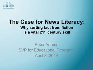 The Case for News Literacy:
Why sorting fact from fiction
is a vital 21st century skill
Peter Adams
SVP for Educational Programs
April 8, 2014
 