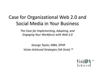 Case for Organizational Web 2.0 and
   Social Media in Your Business
     The Case for Implementing, Adopting, and
      Engaging Your Workforce with Web 2.0


             George Taylor, MBA, SPHR
       Vision Achieved Strategies (VA Strat) ™


                                                 TM
 