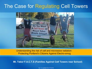 Mt. Tabor F.A.C.T.S (Families Against Cell Towers near School) The Case for  Regulating  Cell Towers Understanding the risk of cell and microwave radiation:  Protecting Portland’s Citizens Against Electro-smog Ver 1.3 updated Oct 15 h  2010 