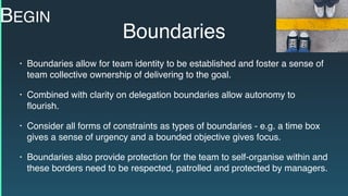 Boundaries
• Boundaries allow for team identity to be established and foster a sense of
team collective ownership of delivering to the goal.
• Combined with clarity on delegation boundaries allow autonomy to
ﬂourish.
• Consider all forms of constraints as types of boundaries - e.g. a time box
gives a sense of urgency and a bounded objective gives focus.
• Boundaries also provide protection for the team to self-organise within and
these borders need to be respected, patrolled and protected by managers.
BEGIN
 