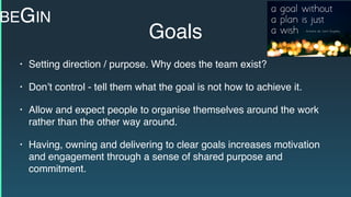 Goals
• Setting direction / purpose. Why does the team exist?
• Don’t control - tell them what the goal is not how to achieve it.
• Allow and expect people to organise themselves around the work
rather than the other way around.
• Having, owning and delivering to clear goals increases motivation
and engagement through a sense of shared purpose and
commitment.
BEGIN
 