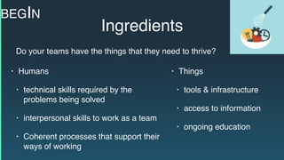 Ingredients
• Humans
• technical skills required by the
problems being solved
• interpersonal skills to work as a team
• Coherent processes that support their
ways of working
• Things
• tools & infrastructure
• access to information
• ongoing education
Do your teams have the things that they need to thrive?
BEGIN
 