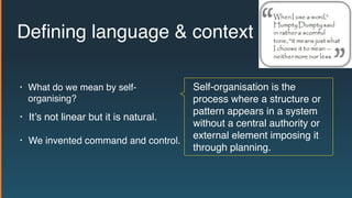 Self-organisation is the
process where a structure or
pattern appears in a system
without a central authority or
external element imposing it
through planning.
Deﬁning language & context
• We invented command and control.
• It’s not linear but it is natural.
• What do we mean by self-
organising?
 