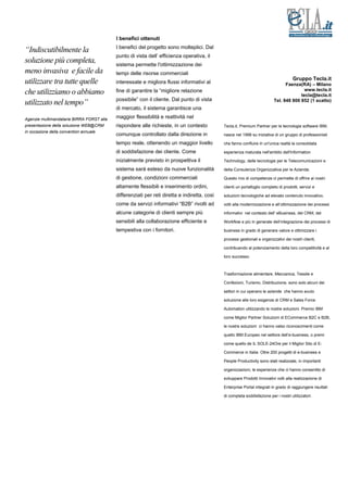 I benefici ottenuti
                                           I benefici del progetto sono molteplici. Dal
“Indiscutibilmente la
                                           punto di vista dell’ efficienza operativa, il
soluzione più completa,                    sistema permette l'ottimizzazione dei
meno invasiva e facile da                  tempi delle risorse commerciali
                                                                                                                                       Gruppo Tecla.it
utilizzare tra tutte quelle                interessate e migliora flussi informativi al                                           Faenza(RA) – Milano
                                                                                                                                           www.tecla.it
che utilizziamo o abbiamo                  fine di garantire la “migliore relazione
                                                                                                                                         tecla@tecla.it
                                           possibile” con il cliente. Dal punto di vista                                    Tel. 848 800 852 (1 scatto)
utilizzato nel tempo”
                                           di mercato, il sistema garantisce una

Agenzie multimandatarie BIRRA FORST alla   maggior flessibilità e reattività nel
presentazione della soluzione WEB@CRM      rispondere alle richieste, in un contesto          Tecla.it, Premium Partner per le tecnologie software IBM,
in occasione della convention annuale
                                           comunque controllato dalla direzione in            nasce nel 1998 su iniziativa di un gruppo di professionisti

                                           tempo reale, ottenendo un maggior livello          che fanno confluire in un'unica realtà la consolidata

                                           di soddisfazione dei cliente. Come                 esperienza maturata nell'ambito dell'Information

                                           inizialmente previsto in prospettiva il            Technology, delle tecnologie per le Telecomunicazioni e

                                           sistema sarà esteso da nuove funzionalità          della Consulenza Organizzativa per le Aziende.

                                           di gestione, condizioni commerciali                Questo mix di competenze ci permette di offrire ai nostri

                                           altamente flessibili e inserimento ordini,         clienti un portafoglio completo di prodotti, servizi e

                                           differenziati per reti diretta e indiretta, così   soluzioni tecnologiche ad elevato contenuto innovativo,

                                           come da servizi informativi “B2B” rivolti ad       volti alla modernizzazione e all’ottimizzazione dei processi

                                           alcune categorie di clienti sempre più             informativi nel contesto dell' eBusiness, del CRM, del

                                           sensibili alla collaborazione efficiente e         Workflow e più in generale dell’integrazione dei processi di

                                           tempestiva con i fornitori.                        business in grado di generare valore e ottimizzare i

                                                                                              processi gestionali e organizzativi dei nostri clienti,

                                                                                              contribuendo al potenziamento della loro competitività e al

                                                                                              loro successo.



                                                                                              Trasformazione alimentare, Meccanica, Tessile e

                                                                                              Confezioni, Turismo, Distribuzione, sono solo alcuni dei

                                                                                              settori in cui operano le aziende che hanno avuto

                                                                                              soluzione alle loro esigenze di CRM e Sales Force

                                                                                              Automation utilizzando le nostre soluzioni. Premio IBM

                                                                                              come Miglior Partner Soluzioni di ECommerce B2C e B2B,

                                                                                              le nostre soluzioni ci hanno valso riconoscimenti come

                                                                                              quello IBM Europeo nel settore dell’e-business, o premi

                                                                                              come quello de IL SOLE-24Ore per il Miglior Sito di E-

                                                                                              Commerce in Italia. Oltre 200 progetti di e-business e

                                                                                              People Productivity sono stati realizzate, in importanti

                                                                                              organizzazioni, le esperienze che ci hanno consentito di

                                                                                              sviluppare Prodotti Innovativi volti alla realizzazione di

                                                                                              Enterprise Portal integrati in grado di raggiungere risultati

                                                                                              di completa soddisfazione per i nostri utilizzatori.
 