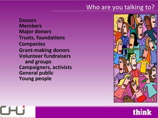 Who are you talking to?
Donors
Members
Major donors
Trusts, foundations
Companies
Grant-making donors
Volunteer fundraisers
  and groups
Campaigners, activists
General public
Young people
 