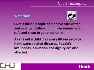 Need - examples

WaterAid:

Over a billion people don’t have safe water
and over two billion don’t have somewhere
safe and clean to go to the toilet.
As a result a child dies every fifteen seconds
from water related diseases. People’s
livelihoods, education and dignity are also
affected.
 