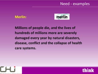 Need - examples

Merlin:

Millions of people die, and the lives of
hundreds of millions more are severely
damaged every year by natural disasters,
disease, conflict and the collapse of health
care systems.
 