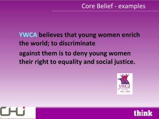 Core Belief - examples



YWCA believes that young women enrich
the world; to discriminate
against them is to deny young women
their right to equality and social justice.
 