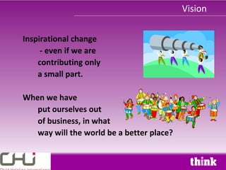 Vision

Inspirational change
     - even if we are
    contributing only
    a small part.

When we have
   put ourselves out
   of business, in what
   way will the world be a better place?
 