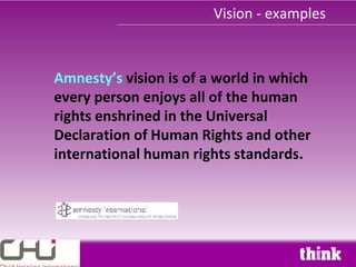 Vision - examples



Amnesty’s vision is of a world in which
every person enjoys all of the human
rights enshrined in the Universal
Declaration of Human Rights and other
international human rights standards.
 