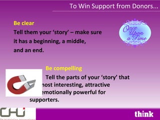 To Win Support from Donors...

Be clear
Tell them your ‘story’ – make sure
it has a beginning, a middle,
and an end.

           Be compelling
           Tell the parts of your ‘story’ that
      are most interesting, attractive
      and emotionally powerful for
      supporters.
 