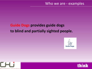 Who we are - examples




Guide Dogs provides guide dogs
to blind and partially sighted people.
 
