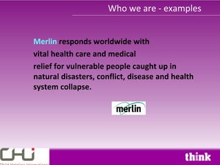 Who we are - examples


Merlin responds worldwide with
vital health care and medical
relief for vulnerable people caught up in
natural disasters, conflict, disease and health
system collapse.
 