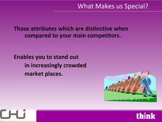 What Makes us Special?


Those attributes which are distinctive when
   compared to your main competitors.


Enables you to stand out
   in increasingly crowded
   market places.
 