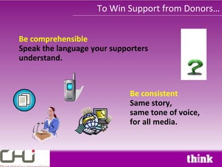 To Win Support from Donors…


Be comprehensible
Speak the language your supporters
understand.



                             Be consistent
                             Same story,
                             same tone of voice,
                             for all media.
 