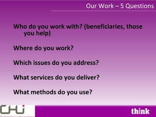 Our Work – 5 Questions

Who do you work with? (beneficiaries, those
  you help)

Where do you work?

Which issues do you address?

What services do you deliver?

What methods do you use?
 