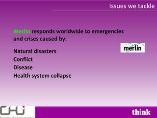 Issues we tackle


Merlin responds worldwide to emergencies
and crises caused by:

Natural disasters
Conflict
Disease
Health system collapse
 