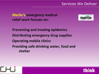 Services We Deliver

Merlin’s emergency medical
relief work focuses on:

Preventing and treating epidemics
Distributing emergency drug supplies
Operating mobile clinics
Providing safe drinking water, food and
    shelter
 