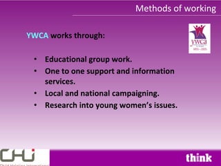 Methods of working

YWCA works through:

 • Educational group work.
 • One to one support and information
   services.
 • Local and national campaigning.
 • Research into young women’s issues.
 