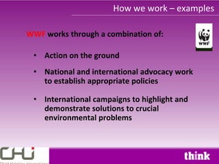 How we work – examples

WWF works through a combination of:

 • Action on the ground
 • National and international advocacy work
   to establish appropriate policies

 • International campaigns to highlight and
   demonstrate solutions to crucial
   environmental problems
 