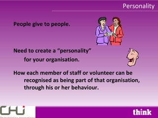 Personality

People give to people.



Need to create a “personality”
   for your organisation.

How each member of staff or volunteer can be
   recognised as being part of that organisation,
   through his or her behaviour.
 