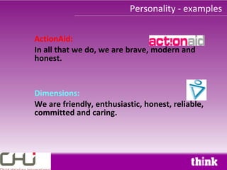 Personality - examples

ActionAid:
In all that we do, we are brave, modern and
honest.


Dimensions:
We are friendly, enthusiastic, honest, reliable,
committed and caring.
 