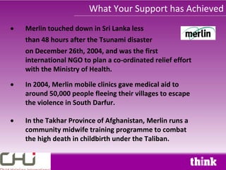 What Your Support has Achieved
Merlin touched down in Sri Lanka less
than 48 hours after the Tsunami disaster
on December 26th, 2004, and was the first
international NGO to plan a co-ordinated relief effort
with the Ministry of Health.

In 2004, Merlin mobile clinics gave medical aid to
around 50,000 people fleeing their villages to escape
the violence in South Darfur.

In the Takhar Province of Afghanistan, Merlin runs a
community midwife training programme to combat
the high death in childbirth under the Taliban.
 