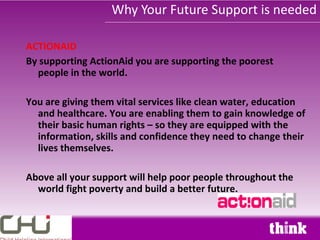 Why Your Future Support is needed

ACTIONAID
By supporting ActionAid you are supporting the poorest
  people in the world.

You are giving them vital services like clean water, education
  and healthcare. You are enabling them to gain knowledge of
  their basic human rights – so they are equipped with the
  information, skills and confidence they need to change their
  lives themselves.

Above all your support will help poor people throughout the
  world fight poverty and build a better future.
 