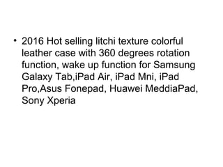 • 2016 Hot selling litchi texture colorful
leather case with 360 degrees rotation
function, wake up function for Samsung
Galaxy Tab,iPad Air, iPad Mni, iPad
Pro,Asus Fonepad, Huawei MeddiaPad,
Sony Xperia
 