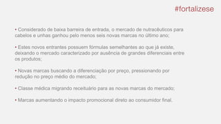 • Considerado de baixa barreira de entrada, o mercado de nutracêuticos para
cabelos e unhas ganhou pelo menos seis novas marcas no último ano;
• Estes novos entrantes possuem fórmulas semelhantes ao que já existe,
deixando o mercado caracterizado por ausência de grandes diferenciais entre
os produtos;
• Novas marcas buscando a diferenciação por preço, pressionando por
redução no preço médio do mercado;
• Classe médica migrando receituário para as novas marcas do mercado;
• Marcas aumentando o impacto promocional direto ao consumidor final.
 