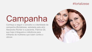 CampanhaConheça a seguir o conceito e a identidade da
campanha #fortalizese, estrelada pela atriz
Alexandra Richter e a paciente, Patrícia Gil,
que hoje é blogueira e referência para
milhares de mulheres que lutam contra o
câncer.
 