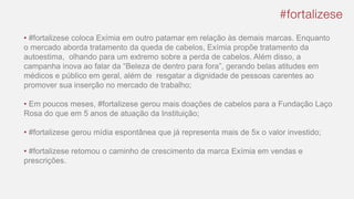 • #fortalizese coloca Exímia em outro patamar em relação às demais marcas. Enquanto
o mercado aborda tratamento da queda de cabelos, Exímia propõe tratamento da
autoestima, olhando para um extremo sobre a perda de cabelos. Além disso, a
campanha inova ao falar da “Beleza de dentro para fora”, gerando belas atitudes em
médicos e público em geral, além de resgatar a dignidade de pessoas carentes ao
promover sua inserção no mercado de trabalho;
• Em poucos meses, #fortalizese gerou mais doações de cabelos para a Fundação Laço
Rosa do que em 5 anos de atuação da Instituição;
• #fortalizese gerou mídia espontânea que já representa mais de 5x o valor investido;
• #fortalizese retomou o caminho de crescimento da marca Exímia em vendas e
prescrições.
 