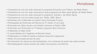 • Campanha ao vivo em rede nacional no programa Encontro com Fátima, da Rede Globo;
• Campanha ao vivo em rede nacional em dois programas do Bem estar global, da Rede Globo;
• Campanha ao vivo em rede nacional no programa Estudio I, da Globo News;
• Campanha ao vivo em redes locais em: Globo, SBD, Band;
• Entrevista com a Marcelle no Canal Futura (Conexão Futura);
• Participação da Entrevista da Patricia na TV Globo, É de Casa;
• Entrevista em rádios locais e em âmbito nacional na Rádio CBN;
• Entrevista com Entrevista no TV Brasil, programa Sem Censura;
• 2 Materiais no Mais Você;
• 2 vezes Matéria de 2 páginas na Revista Caras;
• Publicações no trade de saúde e beleza (nacional e regionais);
• Notas nos principais jornais do país;
• Envolvimento da classe de dermatologistas, com centenas de posts nas redes sociais;
• Dermatologistas criaram postos de coleta nos próprios consultórios.
 