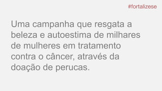 Uma campanha que resgata a
beleza e autoestima de milhares
de mulheres em tratamento
contra o câncer, através da
doação de perucas.
 