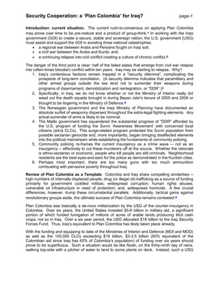 Security Cooperation: a ‘Plan Colombia’ for Iraq? page-1
Introduction: current situation. The current rush-to-consensus on applying Plan Colombia
may prove over time to be pre-mature and a product of group-think.1 In working with the Iraqi
government (GOI) to create a secure, stable and sovereign nation, the U.S. government (USG)
must assist and support the GOI in avoiding three national catastrophes:
 a regional war between Arabs and Persians fought on Iraqi soil;
 a civil war between the Arabs and Kurds; and,
 a continuing relapse into civil conflict creating a culture of chronic conflict.2
The danger of the third point is clear: half of the failed states that emerge from civil war relapse
into (often-times bloodier) conflict within ten years. Iraq may be starting to relapse. Why?
1. Iraq’s contentious factions remain trapped in a "security dilemma", complicating the
prospects of long-term conciliation. (A security dilemma indicates that paramilitary and
other armed groups outside the law tend not to surrender their weapons during
programs of disarmament, demobilization and reintegration, or “DDR”.)3
2. Specifically, in Iraq, we do not know whether or not the Ministry of Interior really did
weed out the death squads brought in during Bayan Jabr's tenure of 2005 and 2006 or
thought to be lingering in the Ministry of Defence.4
3. The Norwegian government and the Iraqi Ministry of Planning have documented an
absolute surfeit of weaponry dispersed throughout the extra-legal fighting elements. Any
actual surrender of arms is likely to be nominal.
4. The Maliki government has squandered the substantial progress of "DDR" afforded by
the U.S. program of funding the Sunni ‘Awareness Movement’ with concerned local
citizens (a/k/a CLCs). This surge-related program protected the Sunni population from
possible sectarian genocide and, more importantly, began bringing disaffected elements
into the political mainstream while establishing the fundaments of community policing.
5. Community policing re-frames the current insurgency as a crime wave -- not as an
insurgency -- effectively to cut these murderers off at the source. Whether the rationale
is ethno-sectarian or economic, people who kill people are still criminals. Neighborhood
residents are the best eyes-and-ears for the police as demonstrated in the Kurdish cities.
6. Perhaps most important, there are too many guns with too much ammunition
combusting with pervasive poverty throughout Iraq.
Review of Plan Colombia as a Template. Colombia and Iraq share compelling similarities --
high numbers of internally displaced people; drug (or illegal oil) trafficking as a source of funding
primarily for government coddled militias; widespread corruption; human rights abuses;
vulnerable oil infrastructure in need of protection; and, widespread homicide. A few crucial
differences, however, trump these circumstantial parallels. Additionally, tactical gains against
revolutionary groups aside, the ultimate success of Plan Colombia remains contested.5
Plan Colombia was basically a de-novo militarization by the USG of the counter-insurgency in
Colombia. Over six years, the United States invested $5-6 billion in military aid, a significant
portion of which funded fumigation of millions of acres of arable lands producing illicit cash
crops; not so in Iraq. Over a six year period, the USG allocated $18 billion to the Iraq Security
Forces Fund. Thus, Iraq’s equivalent to Plan Colombia has likely taken place already.
With the funding and equipping to date of the Ministries of Interior and Defence (MOI and MOD)
as well as the 100,000 CLCs exceeding $18 billion, $3-3.5 billion (60% equivalent of the
Colombian aid since Iraq has 60% of Colombia’s population) of funding over six years should
prove to be superfluous. Such a situation would be like Noah, on the thirty-ninth day of rains,
walking top-side with a pitcher of water to tend to some plants on deck. Instead, such a USG
 
