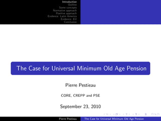 Introduction
                            Outline
                    Some concepts
               Normative approach
                 Positive approach
           Evidence: Latin America
                     Evidence: EU
                         Conclusion




The Case for Universal Minimum Old Age Pension

                         Pierre Pestieau

                     CORE, CREPP and PSE


                     September 23, 2010

                    Pierre Pestieau   The Case for Universal Minimum Old Age Pension
 