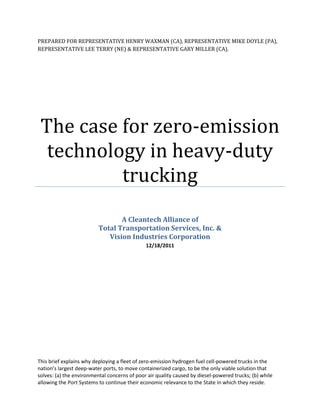 PREPARED FOR REPRESENTATIVE HENRY WAXMAN (CA), REPRESENTATIVE MIKE DOYLE (PA),
REPRESENTATIVE LEE TERRY (NE) & REPRESENTATIVE GARY MILLER (CA).




 The case for zero-emission
  technology in heavy-duty
          trucking
                                 A Cleantech Alliance of
                          Total Transportation Services, Inc. &
                             Vision Industries Corporation
                                              12/18/2011




This brief explains why deploying a fleet of zero-emission hydrogen fuel cell-powered trucks in the
nation’s largest deep-water ports, to move containerized cargo, to be the only viable solution that
solves: (a) the environmental concerns of poor air quality caused by diesel-powered trucks; (b) while
allowing the Port Systems to continue their economic relevance to the State in which they reside.
 